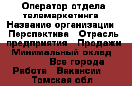 Оператор отдела телемаркетинга › Название организации ­ Перспектива › Отрасль предприятия ­ Продажи › Минимальный оклад ­ 25 000 - Все города Работа » Вакансии   . Томская обл.